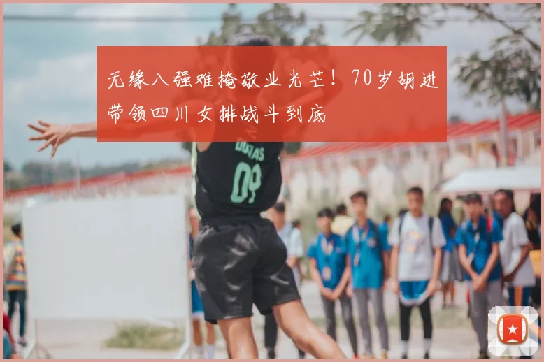 无缘八强难掩敬业光芒！70岁胡进带领四川女排战斗到底