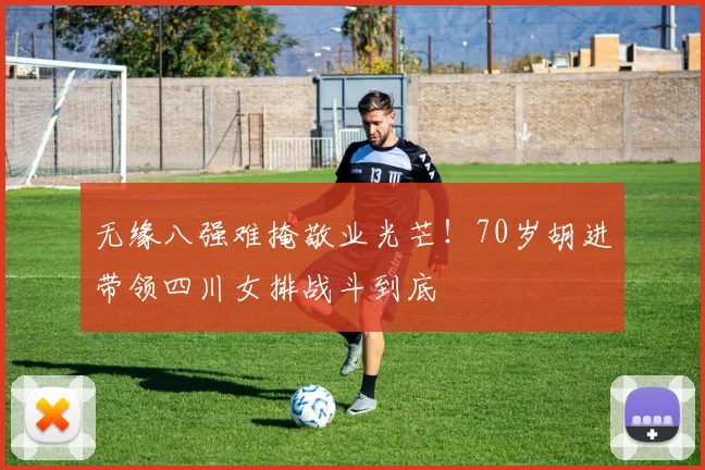 无缘八强难掩敬业光芒！70岁胡进带领四川女排战斗到底