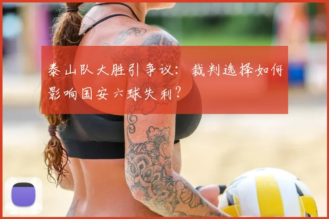 泰山队大胜引争议：裁判选择如何影响国安六球失利？